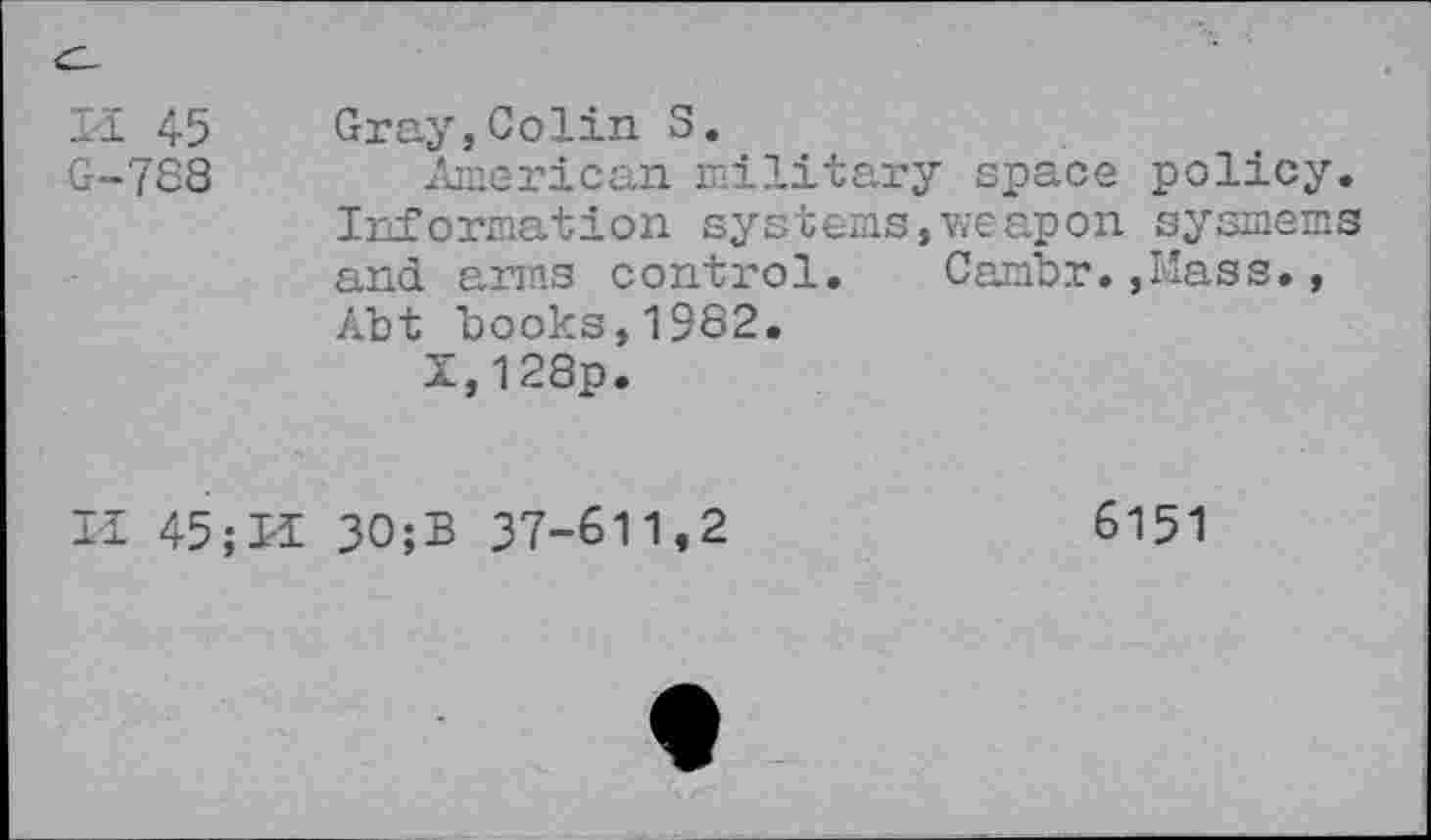 ﻿Il 45 Gray,Colin S.
G-788 American military space policy. Information systems,weapon sysmems and arms control. Cambr.,Mass., Abt books,1982.
Z,128p.
II 45;I-i 30;B 37-611,2	6151